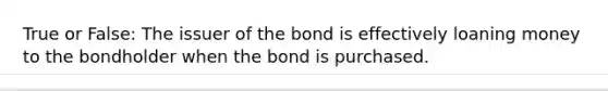 True or False: The issuer of the bond is effectively loaning money to the bondholder when the bond is purchased.