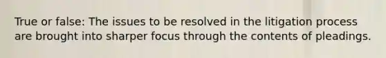 True or false: The issues to be resolved in the litigation process are brought into sharper focus through the contents of pleadings.