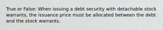 True or False: When issuing a debt security with detachable stock warrants, the issuance price must be allocated between the debt and the stock warrants.