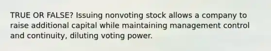 TRUE OR FALSE? Issuing nonvoting stock allows a company to raise additional capital while maintaining management control and continuity, diluting voting power.