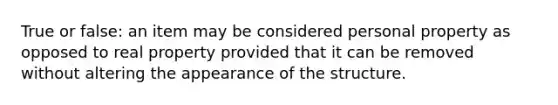 True or false: an item may be considered personal property as opposed to real property provided that it can be removed without altering the appearance of the structure.