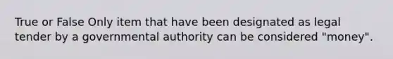True or False Only item that have been designated as legal tender by a governmental authority can be considered "money".