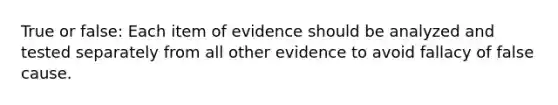 True or false: Each item of evidence should be analyzed and tested separately from all other evidence to avoid fallacy of false cause.