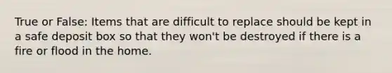 True or False: Items that are difficult to replace should be kept in a safe deposit box so that they won't be destroyed if there is a fire or flood in the home.
