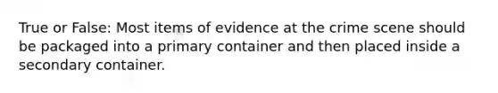 True or False: Most items of evidence at the crime scene should be packaged into a primary container and then placed inside a secondary container.