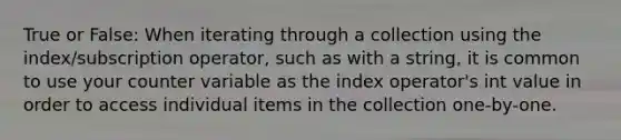 True or False: When iterating through a collection using the index/subscription operator, such as with a string, it is common to use your counter variable as the index operator's int value in order to access individual items in the collection one-by-one.