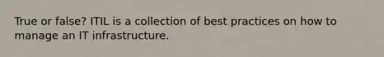 True or false? ITIL is a collection of best practices on how to manage an IT infrastructure.