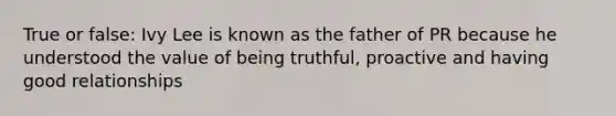 True or false: Ivy Lee is known as the father of PR because he understood the value of being truthful, proactive and having good relationships