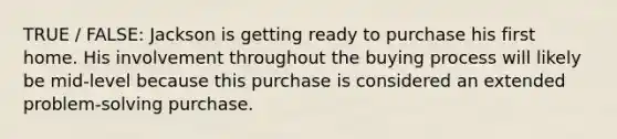 TRUE / FALSE: Jackson is getting ready to purchase his first home. His involvement throughout the buying process will likely be mid-level because this purchase is considered an extended problem-solving purchase.