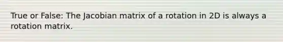 True or False: The Jacobian matrix of a rotation in 2D is always a rotation matrix.