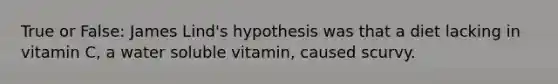 True or False: James Lind's hypothesis was that a diet lacking in vitamin C, a water soluble vitamin, caused scurvy.