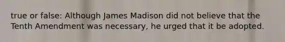 true or false: Although James Madison did not believe that the Tenth Amendment was necessary, he urged that it be adopted.