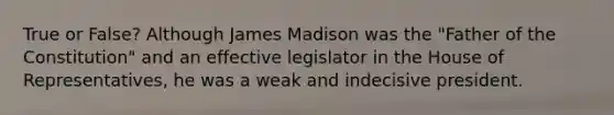 True or False? Although James Madison was the "Father of the Constitution" and an effective legislator in the House of Representatives, he was a weak and indecisive president.