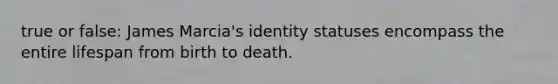 true or false: James Marcia's identity statuses encompass the entire lifespan from birth to death.