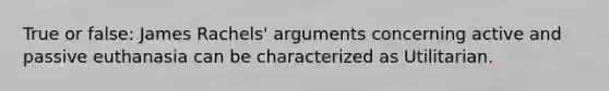 True or false: James Rachels' arguments concerning active and passive euthanasia can be characterized as Utilitarian.