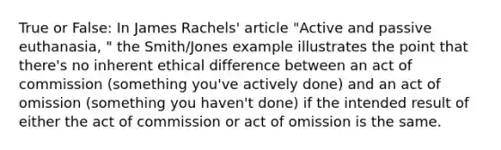 True or False: In James Rachels' article "Active and passive euthanasia, " the Smith/Jones example illustrates the point that there's no inherent ethical difference between an act of commission (something you've actively done) and an act of omission (something you haven't done) if the intended result of either the act of commission or act of omission is the same.