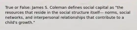 True or False: James S. Coleman defines social capital as "the resources that reside in the social structure itself--- norms, social networks, and interpersonal relationships that contribute to a child's growth."