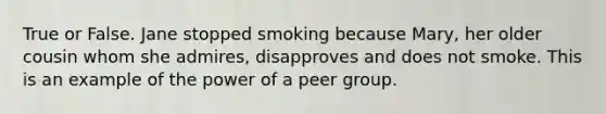 True or False. Jane stopped smoking because Mary, her older cousin whom she admires, disapproves and does not smoke. This is an example of the power of a peer group.