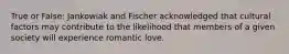 True or False: Jankowiak and Fischer acknowledged that cultural factors may contribute to the likelihood that members of a given society will experience romantic love.