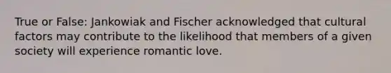 True or False: Jankowiak and Fischer acknowledged that cultural factors may contribute to the likelihood that members of a given society will experience romantic love.