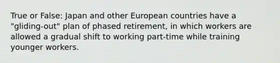 True or False: Japan and other European countries have a "gliding-out" plan of phased retirement, in which workers are allowed a gradual shift to working part-time while training younger workers.