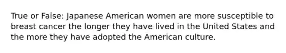 True or False: Japanese American women are more susceptible to breast cancer the longer they have lived in the United States and the more they have adopted the American culture.