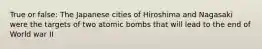 True or false: The Japanese cities of Hiroshima and Nagasaki were the targets of two atomic bombs that will lead to the end of World war II