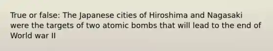 True or false: The Japanese cities of Hiroshima and Nagasaki were the targets of two atomic bombs that will lead to the end of World war II