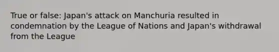 True or false: Japan's attack on Manchuria resulted in condemnation by the League of Nations and Japan's withdrawal from the League