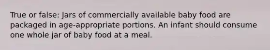 True or false: Jars of commercially available baby food are packaged in age-appropriate portions. An infant should consume one whole jar of baby food at a meal.