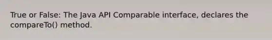 True or False: The Java API Comparable interface, declares the compareTo() method.