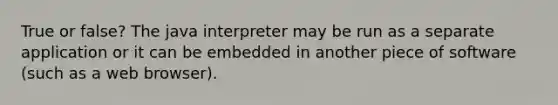 True or false? The java interpreter may be run as a separate application or it can be embedded in another piece of software (such as a web browser).