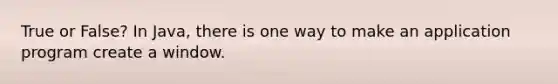 True or False? In Java, there is one way to make an application program create a window.