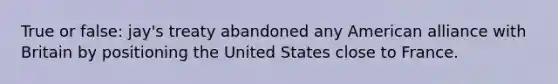 True or false: jay's treaty abandoned any American alliance with Britain by positioning the United States close to France.