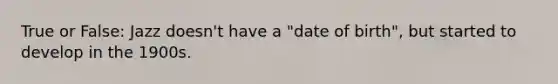 True or False: Jazz doesn't have a "date of birth", but started to develop in the 1900s.