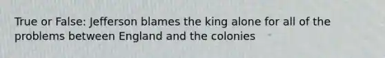 True or False: Jefferson blames the king alone for all of the problems between England and the colonies