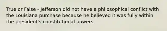 True or False - Jefferson did not have a philosophical conflict with the Louisiana purchase because he believed it was fully within the president's constitutional powers.