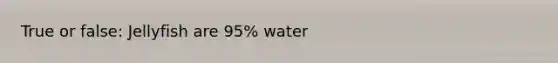 True or false: Jellyfish are 95% water