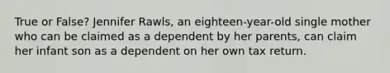 True or False? Jennifer Rawls, an eighteen-year-old single mother who can be claimed as a dependent by her parents, can claim her infant son as a dependent on her own tax return.