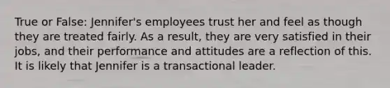 True or False: Jennifer's employees trust her and feel as though they are treated fairly. As a result, they are very satisfied in their jobs, and their performance and attitudes are a reflection of this. It is likely that Jennifer is a transactional leader.