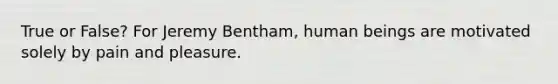 True or False? For Jeremy Bentham, human beings are motivated solely by pain and pleasure.