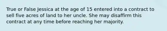 True or False Jessica at the age of 15 entered into a contract to sell five acres of land to her uncle. She may disaffirm this contract at any time before reaching her majority.