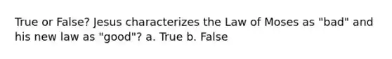 True or False? Jesus characterizes the Law of Moses as "bad" and his new law as "good"? a. True b. False