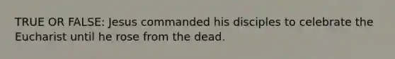 TRUE OR FALSE: Jesus commanded his disciples to celebrate the Eucharist until he rose from the dead.