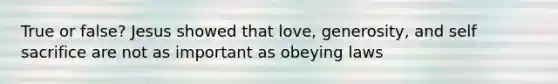 True or false? Jesus showed that love, generosity, and self sacrifice are not as important as obeying laws