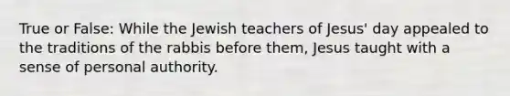 True or False: While the Jewish teachers of Jesus' day appealed to the traditions of the rabbis before them, Jesus taught with a sense of personal authority.