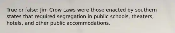 True or false: Jim Crow Laws were those enacted by southern states that required segregation in public schools, theaters, hotels, and other public accommodations.