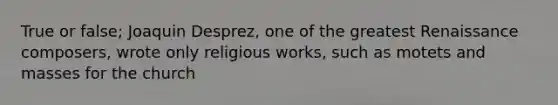 True or false; Joaquin Desprez, one of the greatest Renaissance composers, wrote only religious works, such as motets and masses for the church