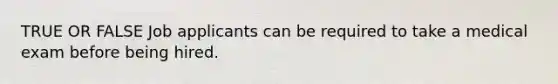 TRUE OR FALSE Job applicants can be required to take a medical exam before being hired.