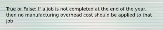 True or False: If a job is not completed at the end of the year, then no manufacturing overhead cost should be applied to that job
